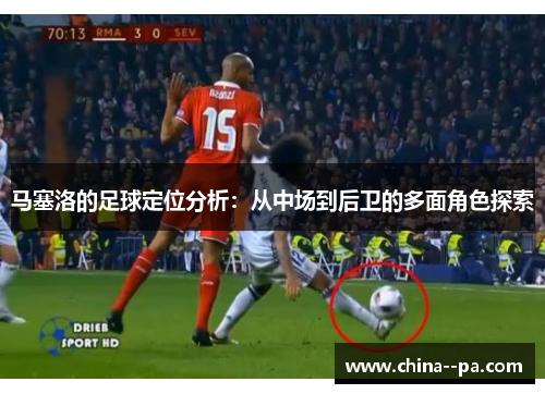 马塞洛的足球定位分析：从中场到后卫的多面角色探索